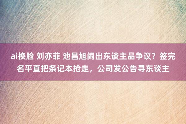 ai换脸 刘亦菲 池昌旭闹出东谈主品争议？签完名平直把条记本抢走，公司发公告寻东谈主
