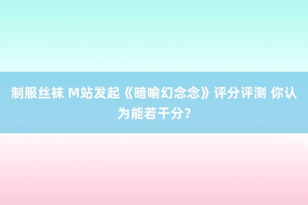 制服丝袜 M站发起《暗喻幻念念》评分评测 你认为能若干分？