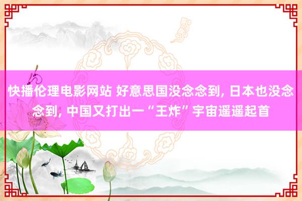 快播伦理电影网站 好意思国没念念到， 日本也没念念到， 中国又打出一“王炸”宇宙遥遥起首