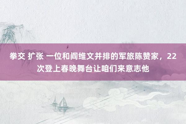 拳交 扩张 一位和阎维文并排的军旅陈赞家，22次登上春晚舞台让咱们来意志他