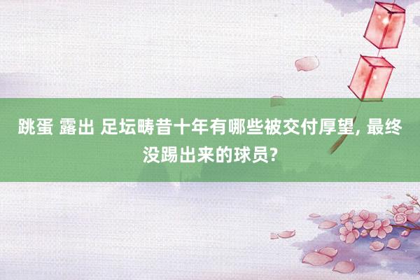 跳蛋 露出 足坛畴昔十年有哪些被交付厚望， 最终没踢出来的球员?