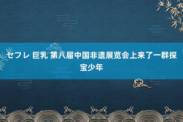 セフレ 巨乳 第八届中国非遗展览会上来了一群探宝少年