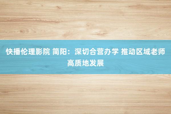 快播伦理影院 简阳：深切合营办学 推动区域老师高质地发展