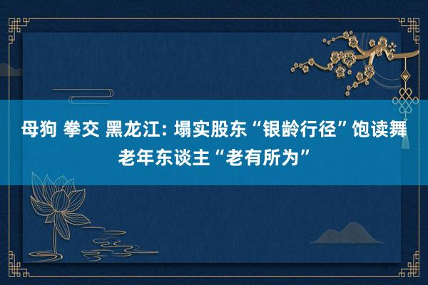 母狗 拳交 黑龙江: 塌实股东“银龄行径”饱读舞老年东谈主“老有所为”