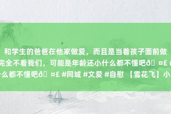 和学生的爸爸在他家做爱，而且是当着孩子面前做爱，太刺激了，孩子完全不看我们，可能是年龄还小什么都不懂吧🤣 #同城 #文爱 #自慰 【雪花飞】小雪节