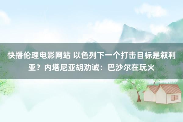 快播伦理电影网站 以色列下一个打击目标是叙利亚？内塔尼亚胡劝诫：巴沙尔在玩火