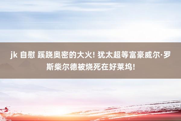 jk 自慰 蹊跷奥密的大火! 犹太超等富豪威尔·罗斯柴尔德被烧死在好莱坞!