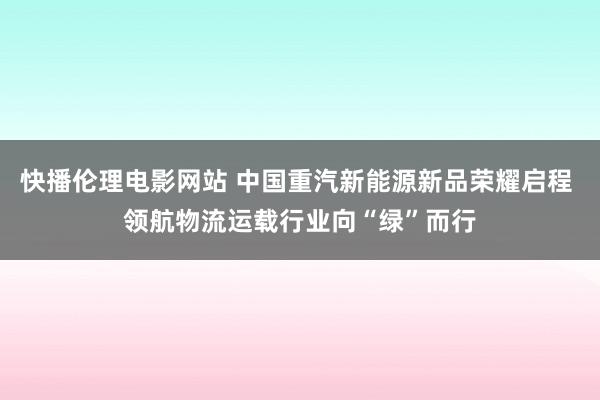 快播伦理电影网站 中国重汽新能源新品荣耀启程 领航物流运载行业向“绿”而行
