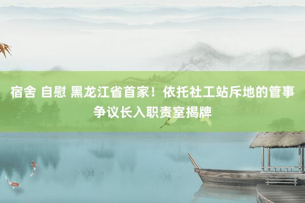 宿舍 自慰 黑龙江省首家！依托社工站斥地的管事争议长入职责室揭牌