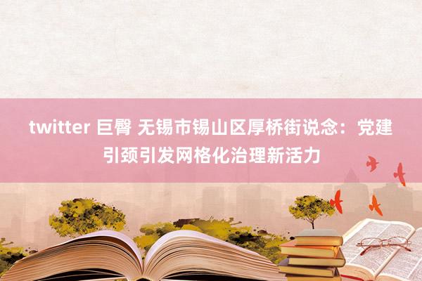 twitter 巨臀 无锡市锡山区厚桥街说念：党建引颈引发网格化治理新活力