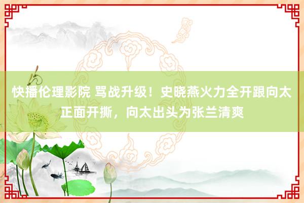 快播伦理影院 骂战升级！史晓燕火力全开跟向太正面开撕，向太出头为张兰清爽