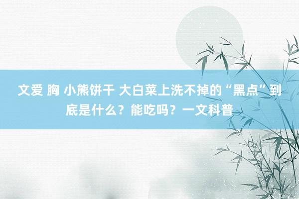 文爱 胸 小熊饼干 大白菜上洗不掉的“黑点”到底是什么？能吃吗？一文科普