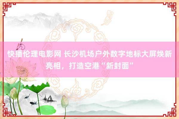 快播伦理电影网 长沙机场户外数字地标大屏焕新亮相，打造空港“新封面”