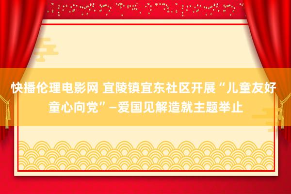 快播伦理电影网 宜陵镇宜东社区开展“儿童友好 童心向党”—爱国见解造就主题举止