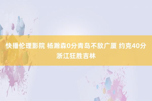 快播伦理影院 杨瀚森0分青岛不敌广厦 约克40分浙江狂胜吉林
