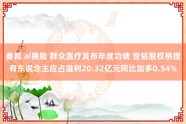 秦岚 ai换脸 群众医疗发布年度功绩 世俗股权柄捏有东说念主应占溢利20.32亿元同比加多0.54%
