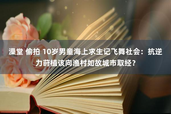 澡堂 偷拍 10岁男童海上求生记飞舞社会：抗逆力莳植该向渔村如故城市取经？