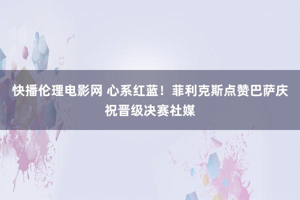 快播伦理电影网 心系红蓝！菲利克斯点赞巴萨庆祝晋级决赛社媒