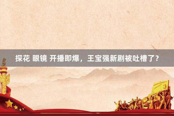 探花 眼镜 开播即爆，王宝强新剧被吐槽了？