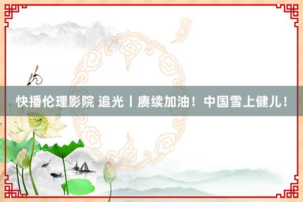 快播伦理影院 追光丨赓续加油！中国雪上健儿！