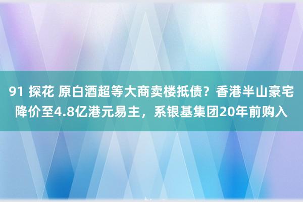 91 探花 原白酒超等大商卖楼抵债？香港半山豪宅降价至4.8亿港元易主，系银基集团20年前购入