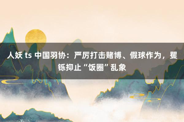 人妖 ts 中国羽协：严厉打击赌博、假球作为，矍铄抑止“饭圈”乱象
