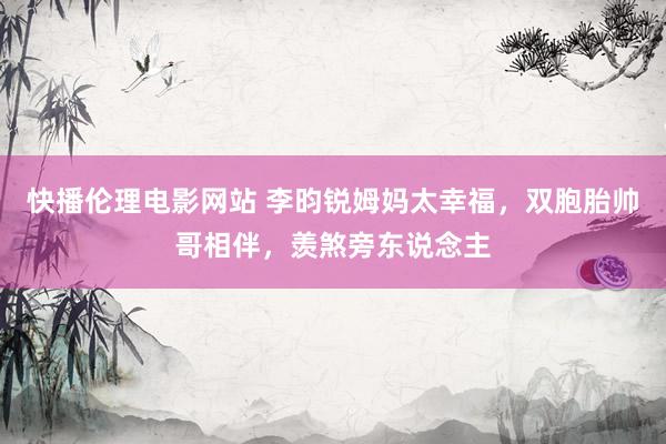 快播伦理电影网站 李昀锐姆妈太幸福，双胞胎帅哥相伴，羡煞旁东说念主