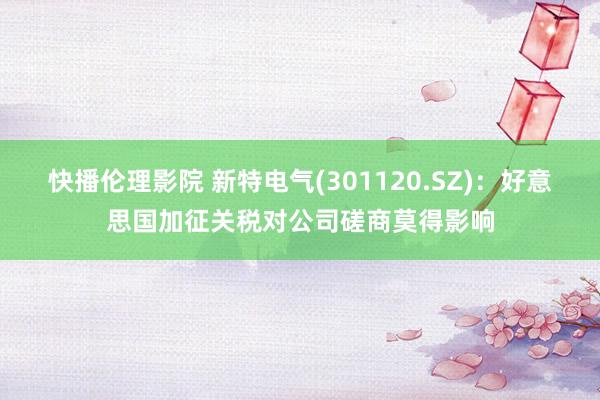 快播伦理影院 新特电气(301120.SZ)：好意思国加征关税对公司磋商莫得影响