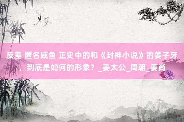 反差 匿名咸鱼 正史中的和《封神小说》的姜子牙，到底是如何的形象？_姜太公_周朝_姜尚