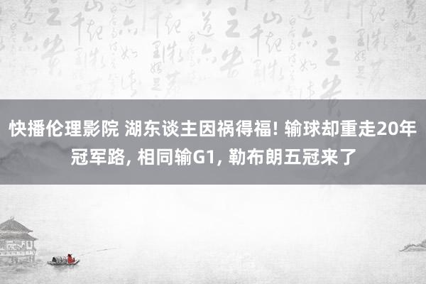 快播伦理影院 湖东谈主因祸得福! 输球却重走20年冠军路， 相同输G1， 勒布朗五冠来了
