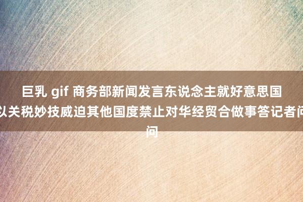 巨乳 gif 商务部新闻发言东说念主就好意思国以关税妙技威迫其他国度禁止对华经贸合做事答记者问