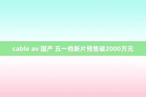 cable av 国产 五一档新片预售破2000万元