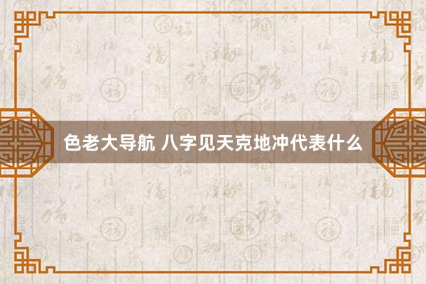 色老大导航 八字见天克地冲代表什么