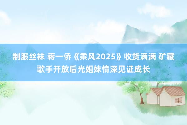 制服丝袜 蒋一侨《乘风2025》收货满满 矿藏歌手开放后光姐妹情深见证成长